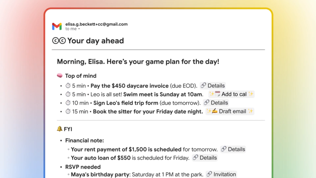 Alt text sugerido:

Imagem mostra um e-mail do Gmail com o assunto &ldquo;CC Your day ahead&rdquo;. No topo, aparece a mensagem &ldquo;Morning, Elisa. Here&rsquo;s your game plan for the day!&rdquo;. O e-mail lista tarefas do dia, como &ldquo;Pay the 0 daycare invoice&rdquo;, &ldquo;Swim meet is Sunday at 10am&rdquo; e &ldquo;Sign Leo&rsquo;s field trip form&rdquo;. Abaixo, h&aacute; um aviso &ldquo;FYI&rdquo; com lembretes financeiros, incluindo &ldquo;Your rent payment of ,500 is scheduled for tomorrow&rdquo; e um convite para &ldquo;Maya&rsquo;s birthday party&rdquo;.