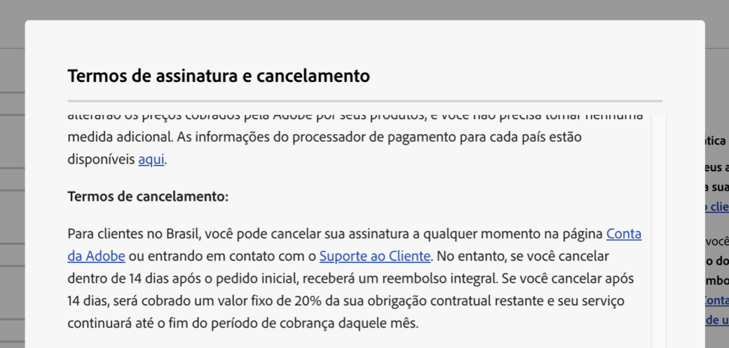Print do site da Adobe: Para clientes no Brasil, voc&ecirc; pode cancelar sua assinatura a qualquer momento na p&aacute;gina Conta da Adobe ou entrando em contato com o Suporte ao Cliente. No entanto, se voc&ecirc; cancelar dentro de 14 dias ap&oacute;s o pedido inicial, receber&aacute; um reembolso integral. Se voc&ecirc; cancelar ap&oacute;s 14 dias, ser&aacute; cobrado um valor fixo de 20% da sua obriga&ccedil;&atilde;o contratual restante e seu servi&ccedil;o continuar&aacute; at&eacute; o fim do per&iacute;odo de cobran&ccedil;a daquele m&ecirc;s.