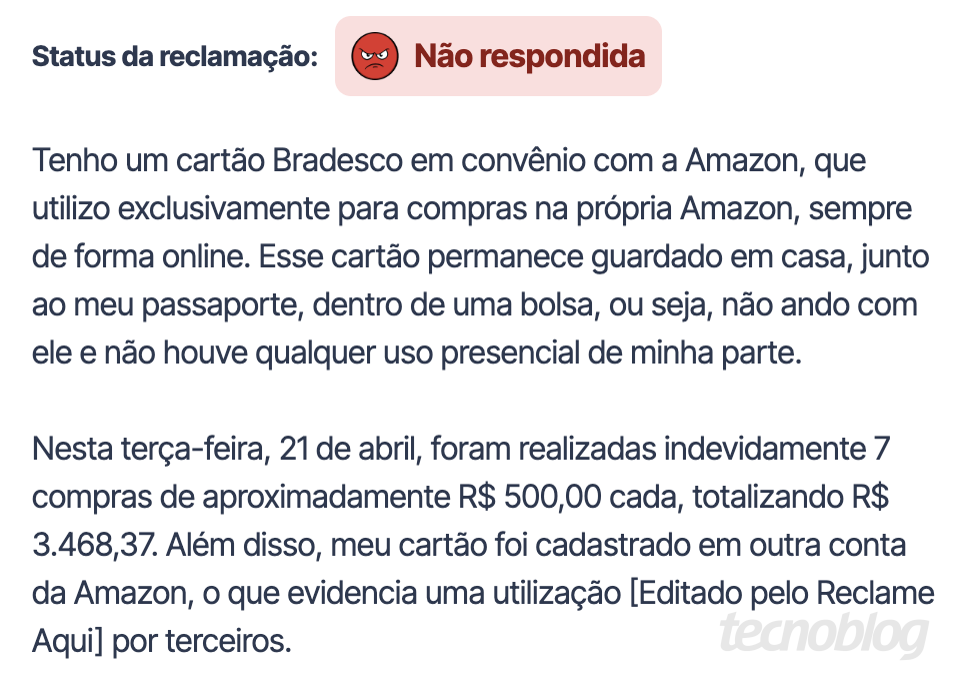 Print do Reclame Aqui: Tenho um cart&atilde;o Bradesco em conv&ecirc;nio com a Amazon, que utilizo exclusivamente para compras na pr&oacute;pria Amazon, sempre de forma online. Esse cart&atilde;o permanece guardado em casa, junto ao meu passaporte, dentro de uma bolsa, ou seja, n&atilde;o ando com ele e n&atilde;o houve qualquer uso presencial de minha parte. Nesta ter&ccedil;a-feira, 21 de abril, foram realizadas indevidamente 7 compras de aproximadamente R$ 500,00 cada, totalizando R$ 3.468,37. Al&eacute;m disso, meu cart&atilde;o foi cadastrado em outra conta da Amazon, o que evidencia uma utiliza&ccedil;&atilde;o [Editado pelo Reclame Aquil por terceiros.