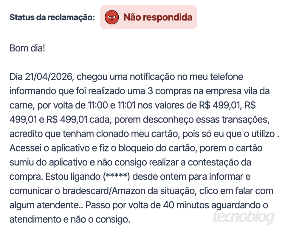 Print do Reclame Aqui: Bom dia! Dia 21/04/2026, chegou uma notifica&ccedil;&atilde;o no meu telefone informando que foi realizado uma 3 compras na empresa vila da carne, por volta de 11:00 e 11:01 nos valores de R$ 499,01, R$ 499,01 e R$ 499,01 cada, porem desconhe&ccedil;o essas transa&ccedil;&otilde;es, acredito que tenham clonado meu cart&atilde;o, pois s&oacute; eu que o utilizo . Acessei o aplicativo e fiz o bloqueio do cart&atilde;o, porem o cart&atilde;o sumiu do aplicativo e n&atilde;o consigo realizar a contesta&ccedil;&atilde;o da compra. Estou ligando (*****) desde ontem para informar e comunicar o bradescard/Amazon da situa&ccedil;&atilde;o, clico em falar com algum atendente.. Passo por volta de 40 minutos aguardando o atendimento e n&atilde;o o consigo.