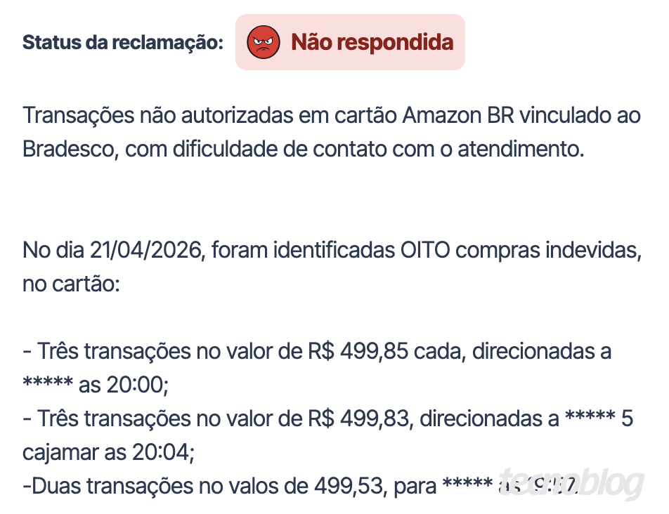 Print do Reclame Aqui: Transa&ccedil;&otilde;es n&atilde;o autorizadas em cart&atilde;o Amazon BR vinculado ao Bradesco, com dificuldade de contato com o atendimento. No dia 21/04/2026, foram identificadas OITO compras indevidas, no cart&atilde;o: - Tr&ecirc;s transa&ccedil;&otilde;es no valor de R$ 499,85 cada, direcionadas a ***** as 20:00; - Tr&ecirc;s transa&ccedil;&otilde;es no valor de R$ 499,83, direcionadas a ***** 5 cajamar as 20:04; -Duas transa&ccedil;&otilde;es no valos de 499,53, para ***** as 19:57.