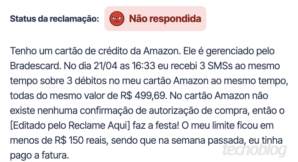 Print do Reclame Aqui: Tenho um cart&atilde;o de cr&eacute;dito da Amazon. Ele &eacute; gerenciado pelo Bradescard. No dia 21/04 as 16:33 eu recebi 3 SMSs ao mesmo tempo sobre 3 d&eacute;bitos no meu cart&atilde;o Amazon ao mesmo tempo, todas do mesmo valor de R$ 499,69. No cart&atilde;o Amazon n&atilde;o existe nenhuma confirma&ccedil;&atilde;o de autoriza&ccedil;&atilde;o de compra, ent&atilde;o o [Editado pelo Reclame Aquil faz a festa! O meu limite ficou em menos de R$ 150 reais, sendo que na semana passada, eu tinha pago a fatura.